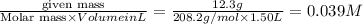 \frac{\text {given mass}}{\text {Molar mass}\times Volume in L}}=\frac{12.3g}{208.2g/mol\times 1.50L}=0.039M