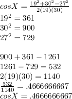 cosX=\frac{19^2+30^2-27^2}{2(19)(30)} \\19^2=361\\30^2=900\\27^2=729\\\\900+361-1261\\1261-729=532\\2(19)(30)=1140\\\frac{532}{1140} =.4666666667\\cosX=.4666666667