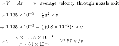 \Rightarrow \dot{V}=Av\quad \quad \text{v=average velocity through nozzle exit}\\\\\Rightarrow 1.135\times 10^{-3}=\frac{\pi }{4}d^2\times v\\\\\Rightarrow 1.135\times 10^{-3}=\frac{\pi }{4}(0.8\times 10^{-2})^2\times v\\\\\Rightarrow v=\dfrac{4\times 1.135\times 10^{-3}}{\pi \times 64\times 10^{-6}}=22.57\ m/s