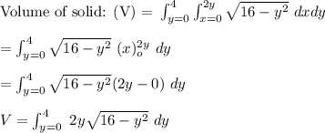 \text{Volume of solid: (V) = }\int ^{4}_{y=0} \int ^{2y}_{x=0} \sqrt{16-y^2} \ dxdy \\ \\ = \int^4_{y=0} \sqrt{16 -y^2} \ (x)^{2y} _o \ dy  \\ \\ =  \int^4_{y=0}\sqrt{16 -y^2} (2y -0) \ dy \\ \\  V = \int^{4}_{y=0} \ 2y \sqrt{16 - y^2} \ dy