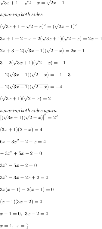 \sqrt{3x + 1}  -  \sqrt{2 - x}  =  \sqrt{2x - 1}  \\  \\ squaring \: both \: sides \\  \\ ( \sqrt{3x + 1}  -  \sqrt{2 - x})^{2}   = ( \sqrt{2x - 1} ) ^{2}   \\  \\ 3x + 1 + 2 - x - 2( \sqrt{3x + 1} ) ( \sqrt{2 - x} ) = 2x - 1 \\  \\ \cancel{ 2x} + 3  - 2( \sqrt{3x + 1} ) ( \sqrt{2 - x} ) =  \cancel{ 2x}  - 1 \\  \\ 3  - 2( \sqrt{3x + 1} ) ( \sqrt{2 - x} ) =    - 1 \\  \\  - 2( \sqrt{3x + 1} ) ( \sqrt{2 - x} ) =    - 1 - 3 \\  \\  - 2( \sqrt{3x + 1} ) ( \sqrt{2 - x} ) =    - 4 \\  \\  ( \sqrt{3x + 1} ) ( \sqrt{2 - x} ) =    2 \\  \\ squaring \: both \: sides \: again \\  { [( \sqrt{3x + 1} ) ( \sqrt{2 - x} )] }^{2}  =  {2}^{2}  \\  \\ (3x + 1)(2 - x) = 4 \\  \\ 6x - 3 {x}^{2}  + 2 - x = 4 \\  \\  - 3 {x}^{2}  + 5x - 2 = 0 \\  \\ 3 {x}^{2}  - 5x + 2 = 0 \\  \\ 3 {x}^{2}  - 3x - 2x + 2 = 0 \\  \\ 3x(x - 1) - 2(x - 1) = 0 \\  \\ (x - 1)(3x - 2) = 0 \\  \\ x - 1 = 0, \:  \: 3x - 2 = 0 \\  \\ x = 1, \:  \: x =  \frac{2}{3}