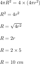 4\pi R^2=4\times (4\pi r^2)\\\\R^2=4r^2\\\\R=\sqrt{4r^2} \\\\R=2r\\\\R=2\times 5\\\\R=10\ cm