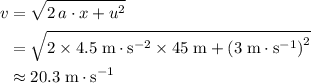 \begin{aligned}v &= \sqrt{2\, a \cdot x + u^2} \\ &= \sqrt{2 \times 4.5\; \rm m \cdot s^{-2} \times 45\; \rm m + \left(3\; \rm m \cdot s^{-1}\right)^{2}} \\ &\approx 20.3\; \rm m \cdot s^{-1}\end{aligned}