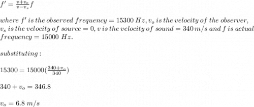 f'=\frac{v+v_o}{v-v_s} f\\\\where\ f'\ is \ the\ observed \ frequency=15300\ Hz,v_o\ is\ the\ velocity\ of\ the\ observer,\\v_s\ is\ the\ velocity\ of \ source=0,v\ is\ the\ velocity\ of\ sound=340\ m/s\ and\ f\ is\ actual\\frequency=15000\ Hz.\\\\substituting:\\\\15300=15000(\frac{340+v_o}{340} )\\\\340+v_o=346.8\\\\v_o=6.8\ m/s