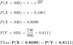 P(X < 830)= 1 - e^{\frac{-830}{500}} \\ \\ P(X < 830)= 1 - 0.1901 \\ \\ P(X < 830)=0.8099 \\ \\  P(Y < 830) = \dfrac{730}{900} = 0.8111 \\ \\ Thus;\mathbf{ P(X < 0.8099) = P(Y< 0.8111)}