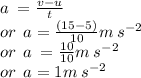 a \:  =  \frac{v - u}{t}  \\ or \:  \: a =  \frac{(15 - 5)}{10} m \: s^{ - 2}  \\ or \:  \: a \:  =  \frac{10}{10}m \: s^{ - 2} \\ or \:  \: a = 1m \: s^{ - 2}