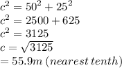 {c}^{2}  =  {50}^{2}  +  {25}^{2}  \\  {c}^{2}  = 2500 + 625 \\  {c}^{2}  = 3125 \\ c =  \sqrt{3125}  \\  = 55.9m \: (nearest \: tenth)