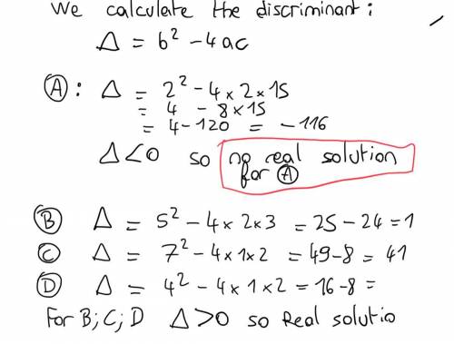 Which equation has no real solutions?

A 2x2 + 2x + 15 = 0
B 2x2 + 5x – 3 = 0
C 1 x2 + 7x + 2 = 0
D
