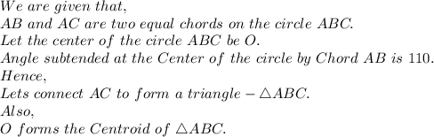 We\ are\ given\ that,\\AB\ and\ AC\ are\ two\ equal\ chords\ on\ the\ circle\ ABC.\\ Let\ the\ center\ of\ the\ circle\ ABC\ be\ O.\\ Angle\ subtended\ at\ the\ Center\ of\ the\ circle\ by\ Chord\ AB\ is\ 110.\\Hence,\\Lets\ connect\ AC\ to\ form\ a\ triangle- \triangle ABC.\\Also,\\O\ forms\ the\ Centroid\ of\ \triangle ABC.