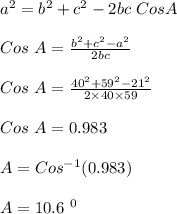 a^2 = b^2 + c^2 - 2bc \ Cos A\\\\Cos \ A = \frac{b^2 + c^2 - a^2}{2bc} \\\\Cos \ A = \frac{40^2 + 59^2 - 21^2}{2 \times 40 \times 59} \\\\Cos \ A = 0.983\\\\A = Cos ^{-1} (0.983)\\\\A = 10.6 \ ^0