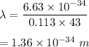 \lambda=\dfrac{6.63\times 10^{-34}}{0.113\times 43}\\\\=1.36\times 10^{-34}\ m