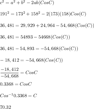 c^{2}=a^{2}+b^{2}-2ab(CosC)\\\\191^{2}=173^{2}+158^{2}-2(173)(158)Cos(C)\\\\36,481=29,929+24,964-54,668(Cos(C))\\\\36,481=54893-54668(Cos(C))\\\\36,481-54,893=-54,668(Cos(C))\\\\-18,412=-54,668(Cos(C))\\\\\dfrac{-18,412}{-54,668}=CosC\\\\0.3368=CosC\\\\Cos^{-1}0.3368=C\\\\70.32