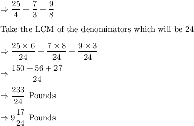 \Rightarrow  \dfrac{25}{4}+\dfrac{7}{3}+\dfrac{9}{8}\\\\\text{Take the LCM of the denominators which will be 24}\\\\\Rightarrow \dfrac{25\times 6}{24}+\dfrac{7\times 8}{24}+\dfrac{9\times 3}{24}\\\\\Rightarrow \dfrac{150+56+27}{24}\\\\\Rightarrow \dfrac{233}{24}\ \text{Pounds}\\\\\Rightarrow 9\dfrac{17}{24}\ \text{Pounds}