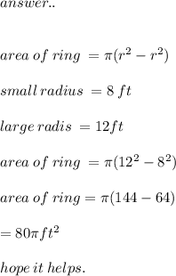 \huge\mathcal\red{answer..} \\ \\  \\ area \: of \: ring \:  = \pi(r {}^{2}  - r {}^{2} ) \\  \\ small \: radius \:  = 8 \: ft \\  \\ large \: radis \:  =12 ft \\  \\ area \: of \: ring \:  = \pi(12 {}^{2}  - 8 {}^{2} ) \\  \\ area \: of \: ring = \pi(144 - 64) \\  \\  = 80\pi ft {}^{2}  \\  \\ \huge\mathcal\pink{hope \: it \: helps.} \\