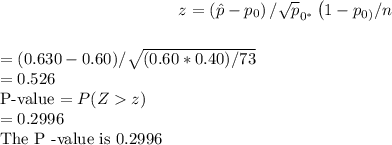 $z=\left(\hat{p}-p_{0}\right) / \sqrt{p}_{0^{*}}\left(1-p_{0)} / n\right.$\\$=(0.630-0.60) / \sqrt{(0.60 * 0.40) / 73}$\\$=0.526$\\P-value $=P(Zz)$\\$=0.2996$\\The $\mathrm{P}$ -value is $0.2996$