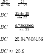 \frac{BC}{ \sin 25 \degree}  =  \frac{23}{ \sin 22 \degree}  \\  \\ BC = \frac{23  \sin 25 \degree}{ \sin 22 \degree}    \\  \\ BC = \frac{9.72022002}{ \sin 22 \degree}    \\  \\BC = 25.947808156 \\  \\ BC \approx \: 25.9