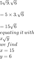 5 \sqrt{9} . \sqrt{6}  \\  \\  = 5 \times 3. \sqrt{6}  \\  \\  = 15 \sqrt{6}  \\ equating \: it \: with \\ x \sqrt{y}  \\we \: find  \\ x = 15 \\ y = 6