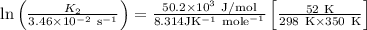 \ln \left(\frac{K_{2}}{3.46 \times 10^{-2} \mathrm{~s}^{-1}}\right) &=\frac{50.2 \times 10^{3} \mathrm{~J} / \mathrm{mol}}{8.314 \mathrm{JK}^{-1} \mathrm{~mole}^{-1}}\left[\frac{52 \mathrm{~K}}{298 \mathrm{~K} \times 350 \mathrm{~K}}\right]