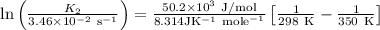 \ln \left(\frac{K_{2}}{3.46 \times 10^{-2} \mathrm{~s}^{-1}}\right) &=\frac{50.2 \times 10^{3} \mathrm{~J} / \mathrm{mol}}{8.314 \mathrm{JK}^{-1} \mathrm{~mole}^{-1}}\left[\frac{1}{298 \mathrm{~K}}-\frac{1}{350 \mathrm{~K}}\right]