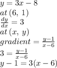 y = 3x - 8 \\ at \: (6, \: 1) \\  \frac{dy}{dx}  = 3 \\ at \: (x, \: y) \\ gradient =  \frac{y - 1}{x - 6}  \\ 3 =  \frac{y - 1}{x - 6}  \\ y - 1 = 3(x - 6)
