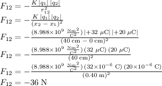 F_{12}=-\frac{K\,|q_1|\,|q_2|}{r_{12}^2}\\F_{12}=-\frac{K\,|q_1|\,|q_2|}{(x_2\;-\;x_1)^2}\\F_{12}=\mathrm{-\frac{(8.988\times10^9\;\frac{Nm^2}{C^2})\,|+32\;\mu C|\,|+20\;\mu C|}{(40\;cm\;-\;0\;cm)^2}}\\F_{12}=\mathrm{-\frac{(8.988\times10^9\;\frac{Nm^2}{C^2})\,(32\;\mu C)\,(20\;\mu C)}{(40\;cm)^2}}\\F_{12}=\mathrm{-\frac{(8.988\times10^9\;\frac{Nm^2}{C^2})\,(32\times10^{-6}\;C)\,(20\times10^{-6}\;C)}{(0.40\;m)^2}}\\F_{12}=\mathrm{-36\;N}