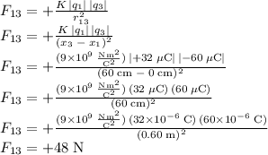 F_{13}=+\frac{K\,|q_1|\,|q_3|}{r_{13}^2}\\F_{13}=+\frac{K\,|q_1|\,|q_3|}{(x_3\;-\;x_1)^2}\\F_{13}=\mathrm{+\frac{(9\times10^9\;\frac{Nm^2}{C^2})\,|+32\;\mu C|\,|-60\;\mu C|}{(60\;cm\;-\;0\;cm)^2}}\\F_{13}=\mathrm{+\frac{(9\times10^9\;\frac{Nm^2}{C^2})\,(32\;\mu C)\,(60\;\mu C)}{(60\;cm)^2}}\\F_{13}=\mathrm{+\frac{(9\times10^9\;\frac{Nm^2}{C^2})\,(32\times10^{-6}\;C)\,(60\times10^{-6}\;C)}{(0.60\;m)^2}}\\F_{13}=\mathrm{+48\;N}