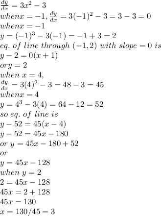 \frac{dy}{dx} =3x^2-3\\when x=-1,\frac{dy}{dx} =3(-1)^2-3=3-3=0\\when x=-1\\y=(-1)^3-3(-1)=-1+3=2\\eq. ~of~line~through ~(-1,2)~with~slope=0~is\\y-2=0(x+1)\\or y=2\\when~x=4,\\\frac{dy}{dx} =3(4)^2-3=48-3=45\\when x=4\\y=4^3-3(4)=64-12=52\\so~eq.~ of~line~is~\\y-52 =45(x-4)\\y-52=45x-180\\or ~y=45x-180+52\\or\\y=45x-128\\when ~y=2\\2=45 x-128\\45 x=2+128\\45 x=130\\x=130/45=3