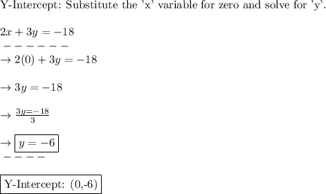 \text{Y-Intercept: Substitute the 'x' variable for zero and solve for 'y'.}\\\\2x+3y=-18\\\-------\\\rightarrow2(0)+3y=-18\\\\\rightarrow3y=-18\\\\\rightarrow\frac{3y=-18}{3} \\\\\rightarrow\boxed{y=-6}\\\-----\\\\\boxed{\text{Y-Intercept: (0,-6)}}