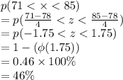 p(71 <  \times  < 85) \\  = p( \frac{71 - 78}{4}  < z <  \frac{85 - 78}{4} ) \\  = p( - 1.75 < z < 1.75) \\  =1 -  (\phi(1.75)) \\  = 0.46  \times 100\%\\  = 46\%