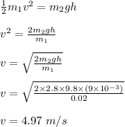 \frac{1}{2} m_1v^2 = m_2gh\\\\v^2 = \frac{2m_2gh}{m_1} \\\\v= \sqrt{\frac{2m_2gh}{m_1} } \\\\v = \sqrt{\frac{2 \times 2.8 \times 9.8 \times (9\times 10^{-3})}{0.02} } \\\\v = 4.97 \ m/s
