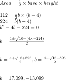 Area = \frac{1}{2} \times base \times height\\\\112 = \frac{1}{2} b \times(b-4)\\224 = b(b -4)\\b^2 - 4b -224 = 0\\\\b= \frac{4 \pm \sqrt{16 - (4\times -224)} }{2} \\\\\\b= \frac{4 + \sqrt{16 +896 } }{2} , b= \frac{4 - \sqrt{16 +896} }{2} \\\\\\b = 17.099 , -13.099