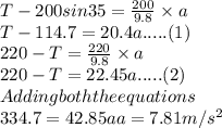 T - 200 sin 35 =\frac{200}{9.8}\times a \\T - 114.7 = 20.4 a..... (1)\\220 - T = \frac{220}{9.8}\times a\\220 - T = 22.45 a..... (2)\\Adding both the equations\\334.7 = 42.85 aa =7.81 m/s^{2}