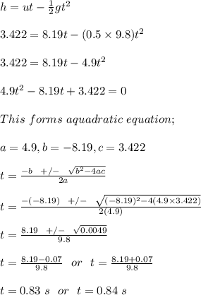 h = ut - \frac{1}{2} gt^2\\\\3.422 = 8.19t - (0.5 \times 9.8)t^2\\\\3.422 = 8.19t - 4.9t^2\\\\4.9t^2 -8.19t + 3.422 = 0\\\\This \ forms \ a quadratic \ equation ; \\\\a = 4.9, b = -8.19, c = 3.422\\\\t = \frac{-b \ \ +/- \ \ \sqrt{b^2 -4ac} }{2a} \\\\t = \frac{-(-8.19) \ \ +/- \ \ \sqrt{(-8.19)^2 -4(4.9\times 3.422)} }{2(4.9)} \\\\t = \frac{8.19 \ \ + /- \ \ \sqrt{0.0049} }{9.8} \\\\t = \frac{8.19 - 0.07}{9.8}  \ \ or \ \ t = \frac{8.19 + 0.07}{9.8} \\\\t = 0.83 \ s \ \ or \ \ t = 0.84 \ s\\\\