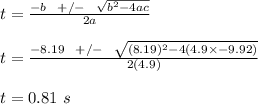 t = \frac{-b \ \ +/- \ \ \sqrt{b^2 -4ac} }{2a} \\\\t = \frac{-8.19 \ \ +/- \ \ \sqrt{(8.19)^2 -4(4.9\times -9.92)} }{2(4.9)} \\\\t = 0.81 \ s