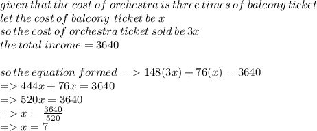 given \: that \: the \: cost \: of \: orchestra \: is \: three \: times \: of \: balcony \: ticket \\  let \: the \:cost \: of \:  balcony \: \: ticket \:  be \:x \\ so \: the \: cost \: of \: orchestra \: ticket \: sold \: be \: 3x \\ the \: total \: income = 3640 \\  \\ so \: the \: equation \: formed \:  =  148(3x)+ 76(x) = 3640 \\  =   444x + 76x = 3640 \\  =   520x = 3640 \\  =   x =  \frac{3640}{520} \\  =   x = 7