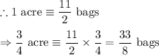 \therefore 1\ \text{acre}\equiv\dfrac{11}{2}\ \text{bags}\\\\\Rightarrow \dfrac{3}{4}\ \text{acre}\equiv \dfrac{11}{2}\times \dfrac{3}{4}=\dfrac{33}{8}\ \text{bags}