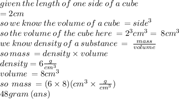 given \: the \: length \: of \: one \: side \: of \: a \: cube \:   \\ = 2cm \\ so \: we \: know \: the \: volume \: of \: a \: cube \:  =  {side}^{3}  \\ so \: the \: volume \: of \: the \: cube \: here \:  =  {2}^{3} {cm}^{3}   =  \: 8 {cm}^{3} \\ we \: know \: density \: of \: a \: substance \:  =  \:  \frac{mass}{volume}  \\so \: mass \:  = density \times volume \\ density = 6  \frac{g}{ {cm}^{3} } \\ volume \:  = 8 {cm}^{3}  \\ so \:  \:  mass \:  = (6 \times 8)( {cm}^{3} \times  \frac{g}{ {cm}^{3} }) \\ 48gram \: (ans)
