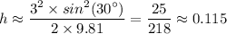 h \approx \dfrac{3^2 \times sin^2 (30^{\circ})}{2 \times 9.81} = \dfrac{25}{218} \approx 0.115