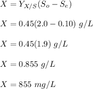 X = Y_{X/S}(S_o-S_e) \\ \\ X = 0.45(2.0 -0.10) \ g/L \\ \\ X= 0.45 (1.9) \ g/L \\ \\  X = 0.855\ g/L \\ \\  X = 855 \ mg/L