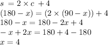 s \:  = 2 \times c \: + 4 \\ (180 - x) = (2 \times (90 - x)) + 4 \\ 180 - x = 180 - 2x + 4 \\  - x + 2x = 180 + 4 - 180 \\ x = 4