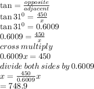 \tan =  \frac{opposite}{adjacent}  \\  \tan {31}^{0} =  \frac{450}{x}  \\  \tan {31}^{0} = 0.6009 \\ 0.6009 = \frac{450}{x} \\ cross \: multiply \\ 0.6009x = 450 \\ divide \: both \: sides \: by \: 0.6009 \\ x =  \frac{450}{0.6009}x \\  = 748.9