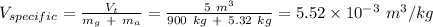 V_{specific} = \frac{V_t}{m_g \ + \ m_a} = \frac{5 \ m^3}{900 \ kg \ + \ 5.32\ kg} = 5.52 \times 10^{-3} \ m^3/kg