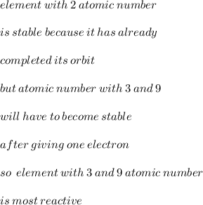 element \: with \: 2 \: atomic \: number \\  \\ is \: stable \: because \: it \: has \: already \:  \\  \\ completed \: its \: orbit \:  \\  \\ but \: atomic \: number \: with \: 3 \: and \: 9 \\ \\  will \: have \: to \: become \: stable \: \\  \\  after \: giving \:  one \: electron \\  \\ so \:  \: element \: with \: 3 \: and \: 9 \: atomic \: number \\  \\ is \: most \: reactive