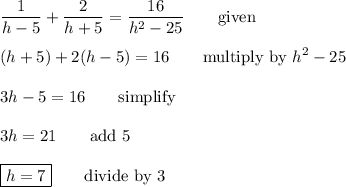 \displaystyle\frac{1}{h-5}+\frac{2}{h+5}=\frac{16}{h^2-25}\qquad\text{given}\\\\(h+5)+2(h-5)=16\qquad\text{multiply by $h^2-25$}\\\\3h-5=16\qquad\text{simplify}\\\\3h=21\qquad\text{add 5}\\\\\boxed{h=7}\qquad\text{divide by 3}