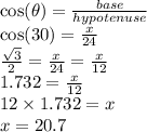 \cos( \theta)  =   \frac{base}{hypotenuse}  \\  \cos(30)  =  \frac{x}{24}  \\  \frac{ \sqrt{3} }{ \cancel2}  =  \frac{x}{ \cancel{24}}  =  \frac{x}{12}  \\ 1.732 =  \frac{x}{12}  \\ 12 \times 1.732 = x \\ x = 20.7