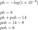 ph =  -  log(1 \times  {10}^{ - 8} )  \\  \\ ph = 8 \\ ph + poh =14 \\ poh = 14 - 8 \\ poh = 6