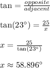 \tan=\frac{opposite}{adjacent} \\\\\tan(23\textdegree)=\frac{25}{x} \\\\x=\frac{25}{\tan(23\textdegree)}\\\\x \approx 58.896\textdegree