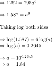 \Rightarrow 1262=795a^{6}\\\\\Rightarrow 1.587=a^{6}\\\\\text{Taking log both sides}\\\\\Rightarrow \log (1.587)=6\log (a)\\\Rightarrow \log (a)=0.2645\\\\\Rightarrow a=10^{0.2645}\\\Rightarrow a=1.84