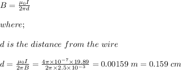 B = \frac{\mu_0 I}{2\pi d} \\\\where;\\\\d \ is \ the \ distance \ from \ the \  wire\\\\d = \frac{\mu_0 I}{2\pi B} = \frac{4 \pi \times 10^{-7} \times 19.89}{2\pi \times 2.5 \times 10^{-3}}  = 0.00159 \ m = 0.159 \ cm