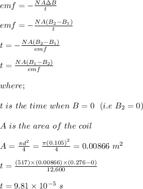 emf = -\frac{NA\Delta B}{t} \\\\emf = -\frac{NA (B_2 -B_1)}{t} \\\\t = -\frac{NA (B_2 -B_1)}{emf}\\\\t = \frac{NA (B_1 -B_2)}{emf}\\\\where;\\\\t \ is \ the \ time \ when \ B = 0 \ \ (i.e\ B_2 = 0)\\\\A \ is \ the \ area \ of \ the \ coil\\\\A = \frac{\pi d^2}{4} = \frac{\pi (0.105)^2}{4} = 0.00866 \ m^2\\\\t= \frac{(517) \times (0.00866)\times  (0.276 -0)}{12,600}\\\\t = 9.81 \times 10^{-5} \ s